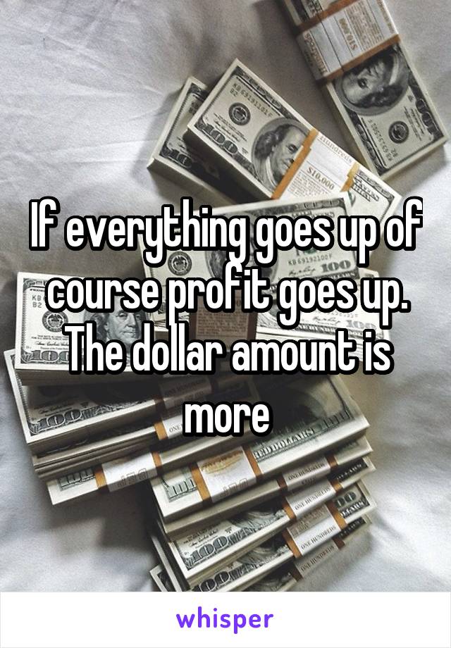 If everything goes up of course profit goes up. The dollar amount is more