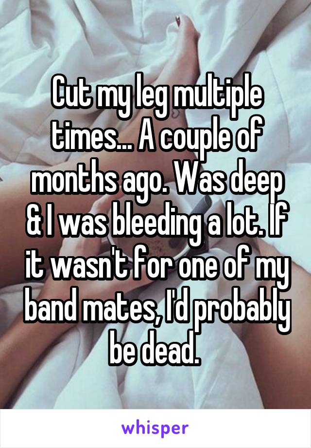 Cut my leg multiple times... A couple of months ago. Was deep & I was bleeding a lot. If it wasn't for one of my band mates, I'd probably be dead. 