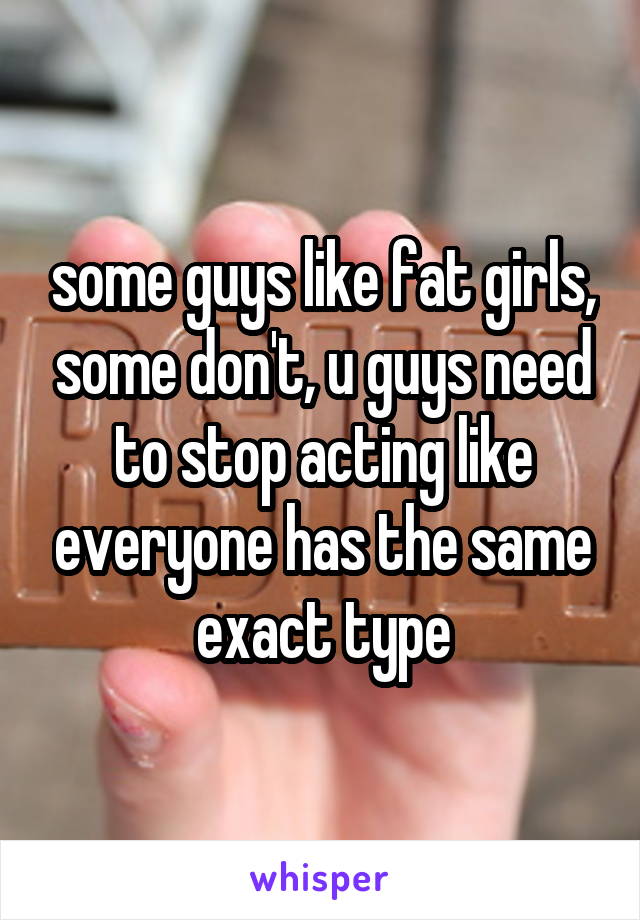 some guys like fat girls, some don't, u guys need to stop acting like everyone has the same exact type
