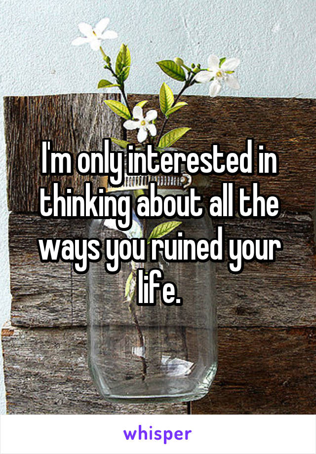 I'm only interested in thinking about all the ways you ruined your life.