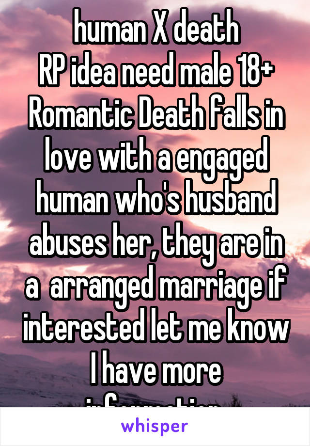 human X death
RP idea need male 18+
Romantic Death falls in love with a engaged human who's husband abuses her, they are in a  arranged marriage if interested let me know I have more information 
