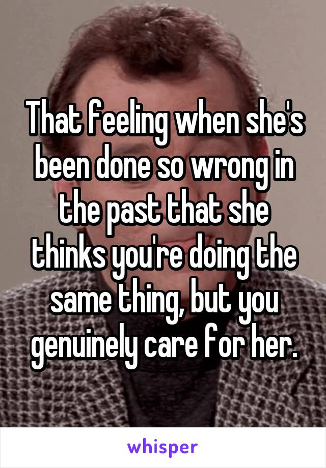 That feeling when she's been done so wrong in the past that she thinks you're doing the same thing, but you genuinely care for her.