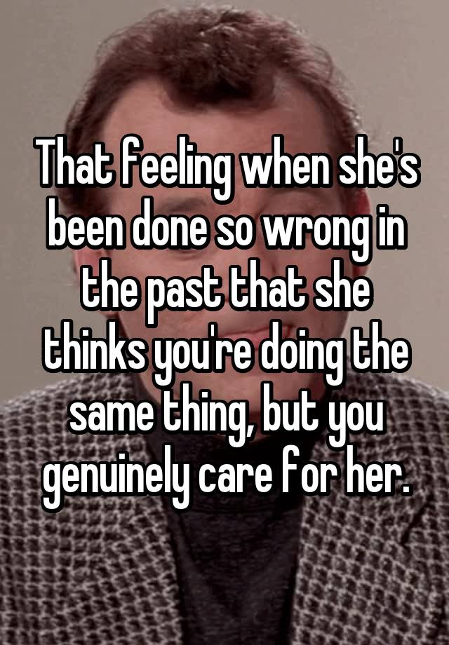 That feeling when she's been done so wrong in the past that she thinks you're doing the same thing, but you genuinely care for her.