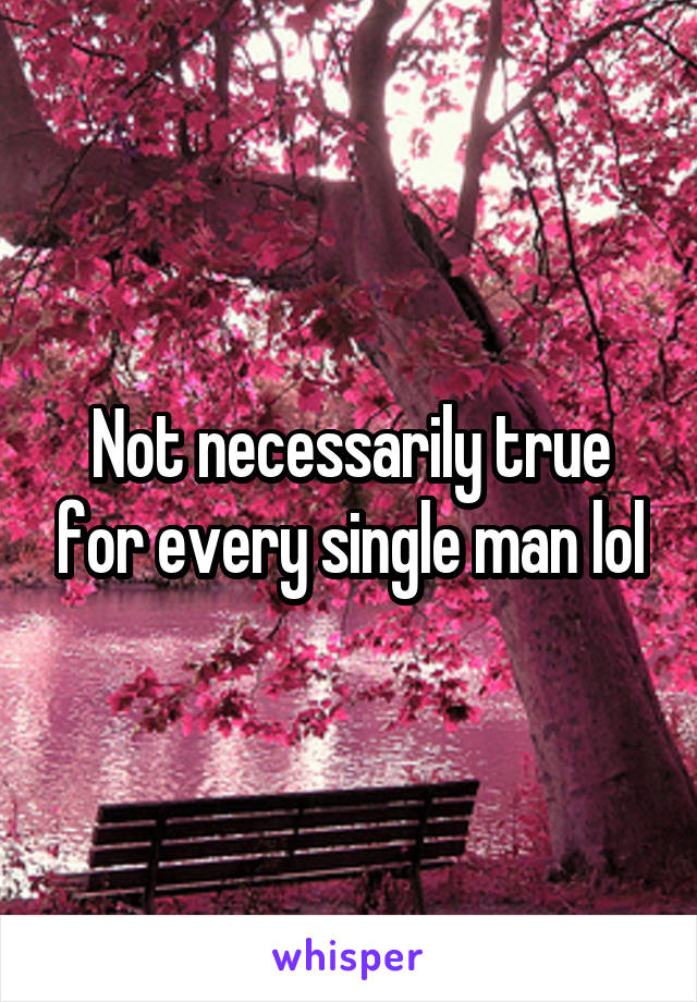 Not necessarily true for every single man lol