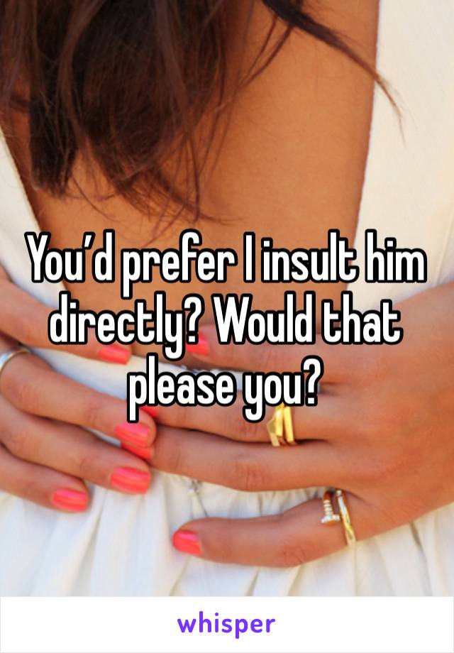 You’d prefer I insult him directly? Would that please you? 