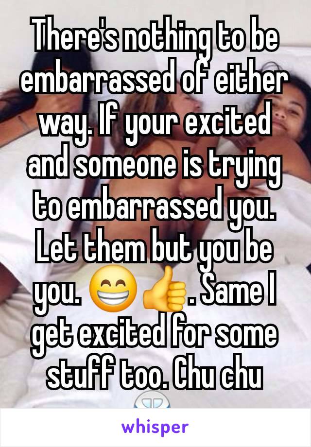 There's nothing to be embarrassed of either way. If your excited and someone is trying to embarrassed you. Let them but you be you. 😁👍. Same I get excited for some stuff too. Chu chu 🚆 