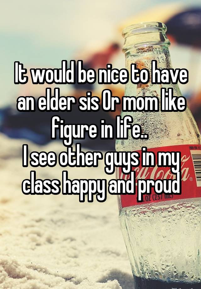 It would be nice to have an elder sis Or mom like figure in life.. 
I see other guys in my class happy and proud
