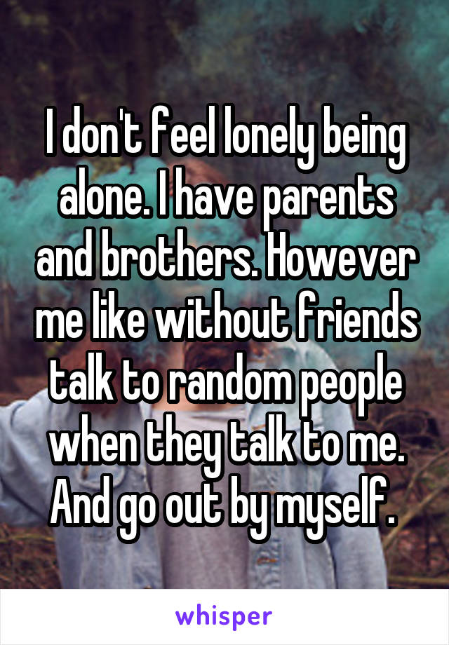 I don't feel lonely being alone. I have parents and brothers. However me like without friends talk to random people when they talk to me. And go out by myself. 