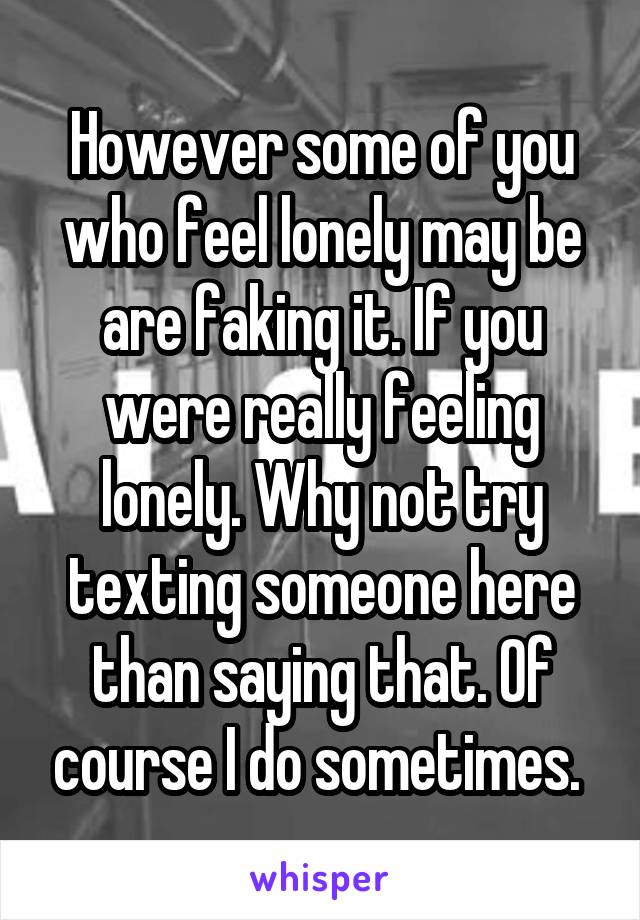 However some of you who feel lonely may be are faking it. If you were really feeling lonely. Why not try texting someone here than saying that. Of course I do sometimes. 