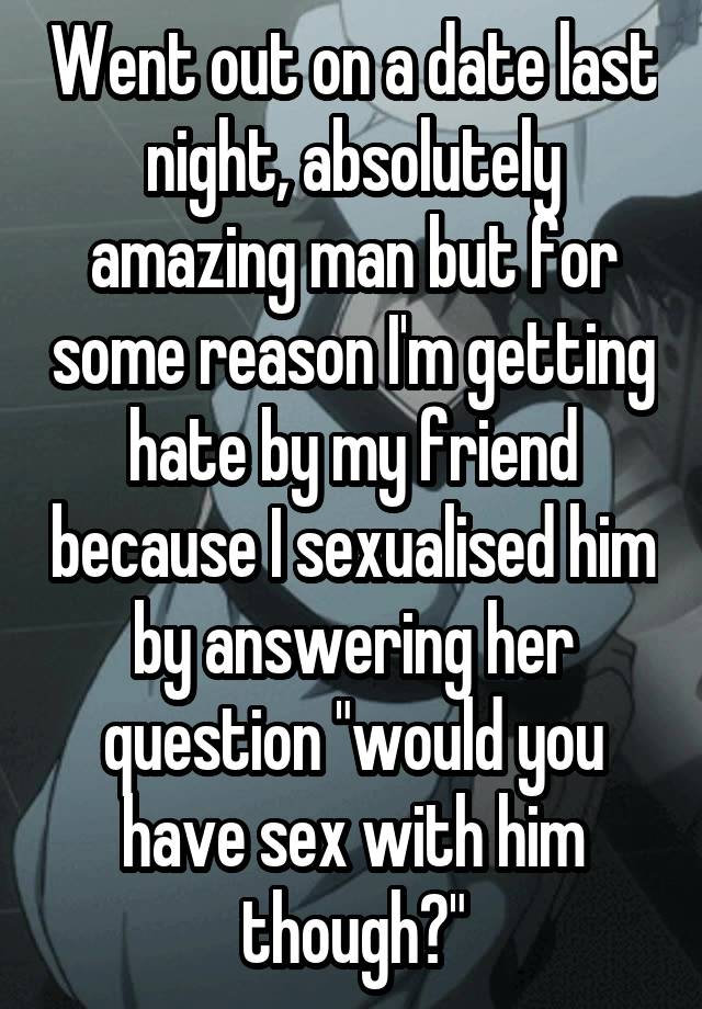 Went out on a date last night, absolutely amazing man but for some reason I'm getting hate by my friend because I sexualised him by answering her question "would you have sex with him though?"