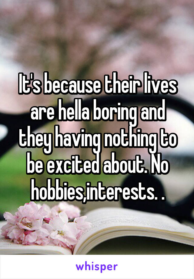 It's because their lives are hella boring and they having nothing to be excited about. No hobbies,interests. .