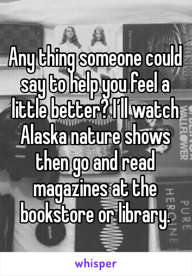 Any thing someone could say to help you feel a little better? I’ll watch Alaska nature shows then go and read magazines at the bookstore or library. 
