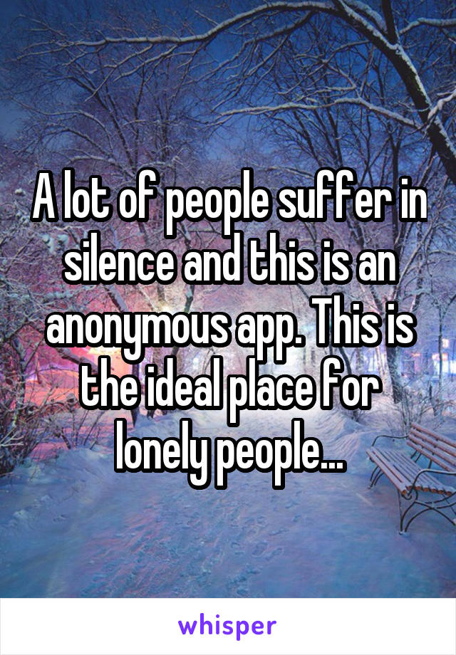 A lot of people suffer in silence and this is an anonymous app. This is the ideal place for lonely people...