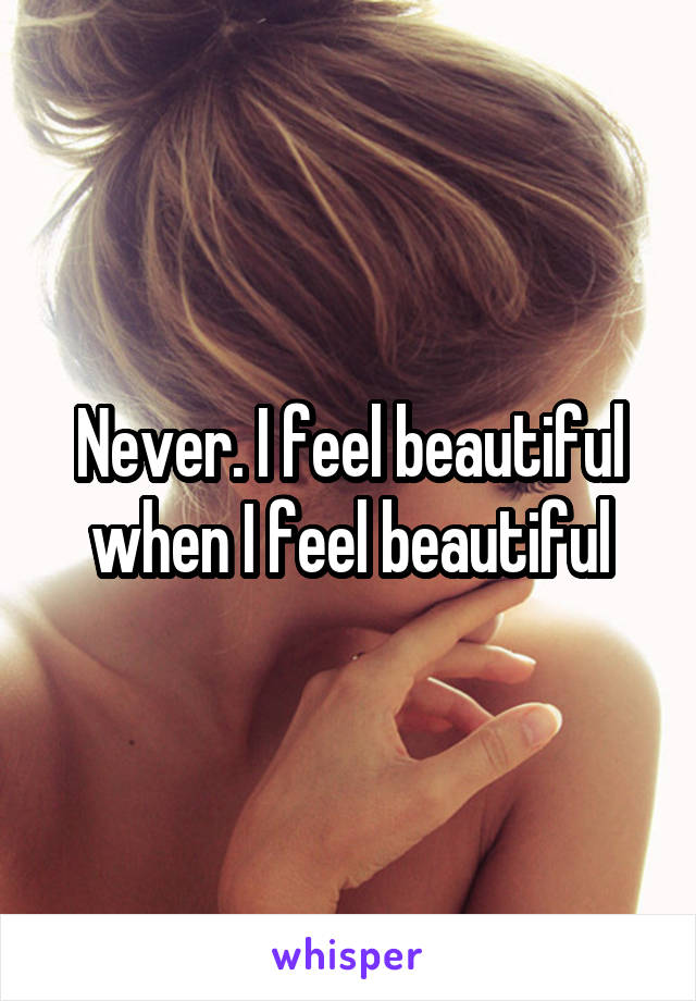 Never. I feel beautiful when I feel beautiful