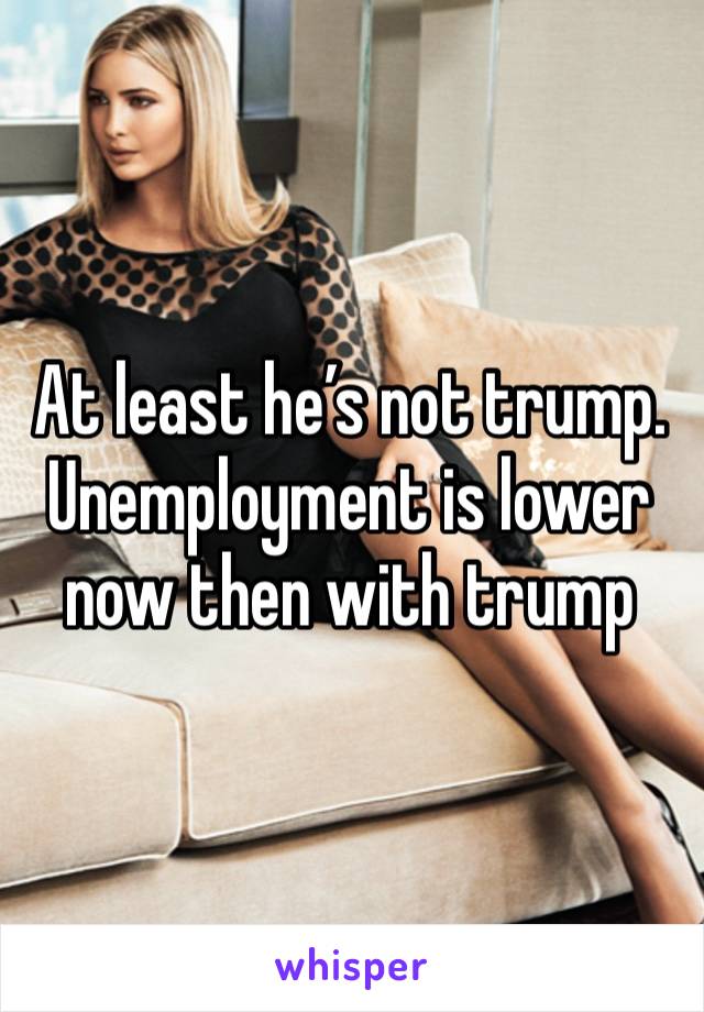 At least he’s not trump. 
Unemployment is lower now then with trump