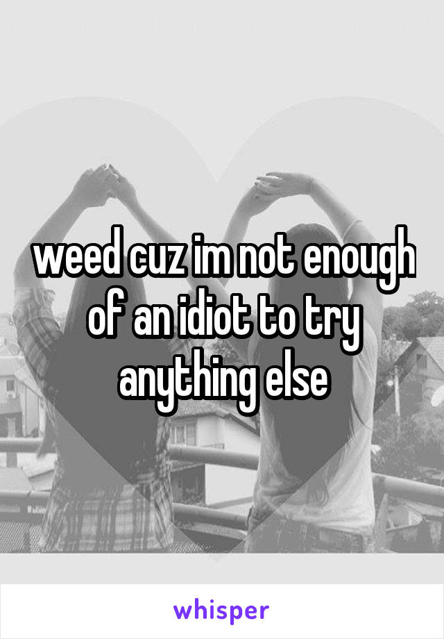 weed cuz im not enough of an idiot to try anything else