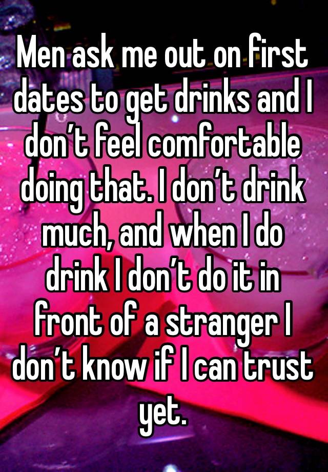 Men ask me out on first dates to get drinks and I don’t feel comfortable doing that. I don’t drink much, and when I do drink I don’t do it in front of a stranger I don’t know if I can trust yet. 