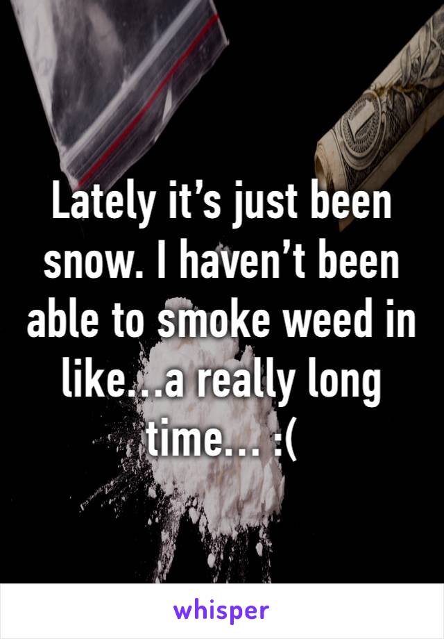 Lately it’s just been snow. I haven’t been able to smoke weed in like…a really long time… :(