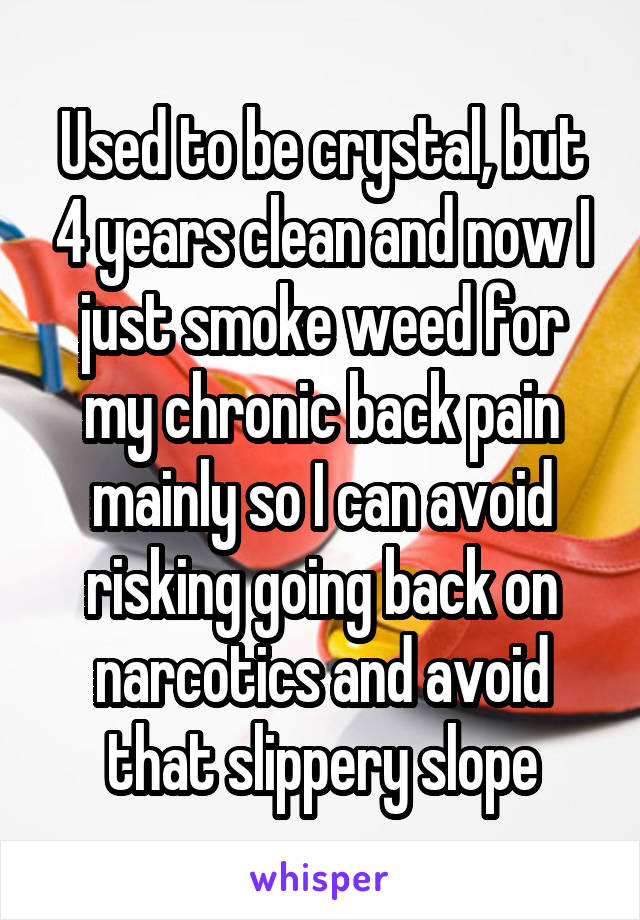 Used to be crystal, but 4 years clean and now I just smoke weed for my chronic back pain mainly so I can avoid risking going back on narcotics and avoid that slippery slope