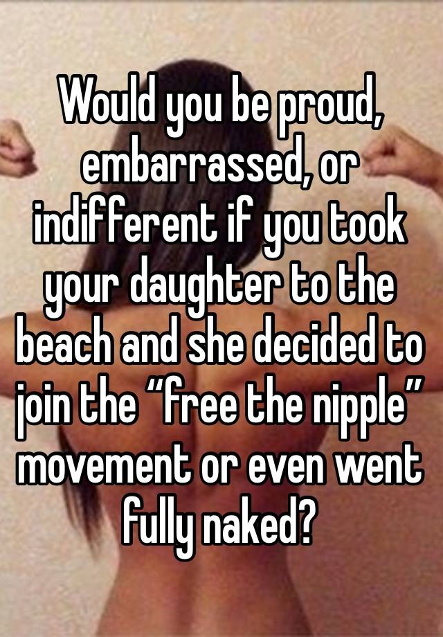 Would you be proud, embarrassed, or indifferent if you took your daughter to the beach and she decided to join the “free the nipple” movement or even went fully naked? 