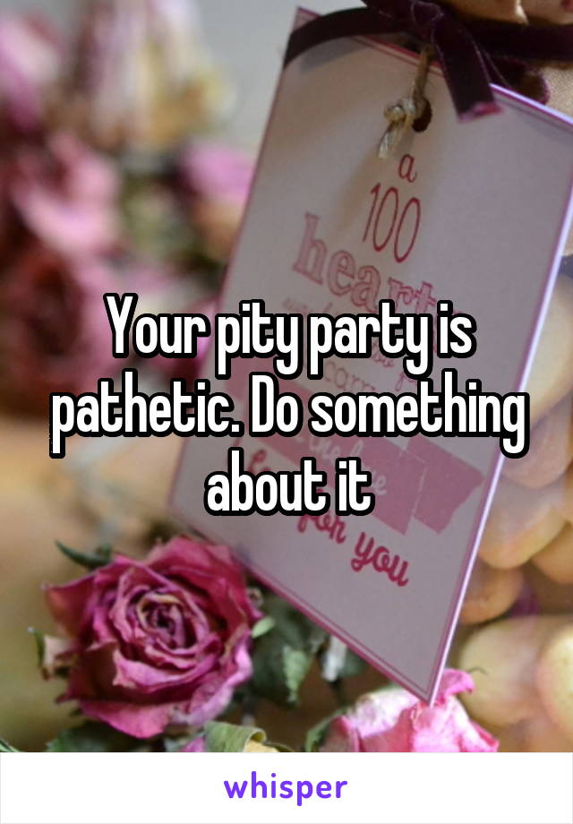 Your pity party is pathetic. Do something about it