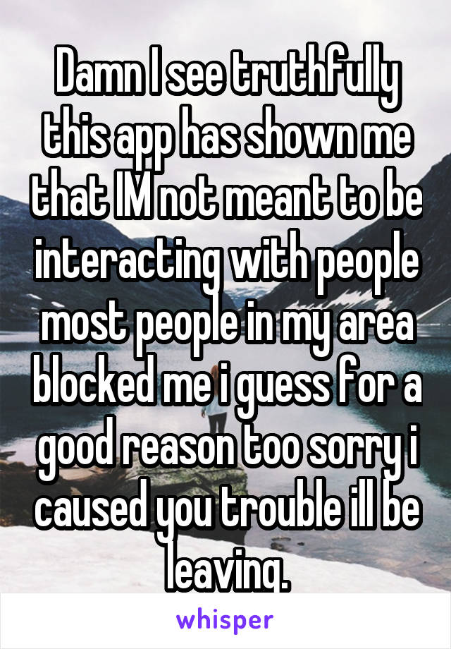 Damn I see truthfully this app has shown me that IM not meant to be interacting with people most people in my area blocked me i guess for a good reason too sorry i caused you trouble ill be leaving.