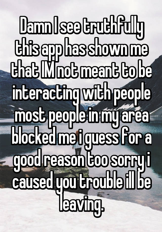 Damn I see truthfully this app has shown me that IM not meant to be interacting with people most people in my area blocked me i guess for a good reason too sorry i caused you trouble ill be leaving.