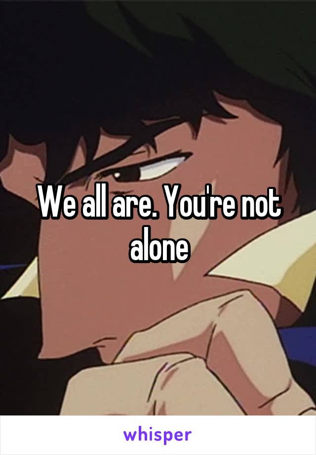 We all are. You're not alone
