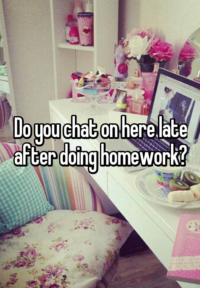 Do you chat on here late after doing homework?