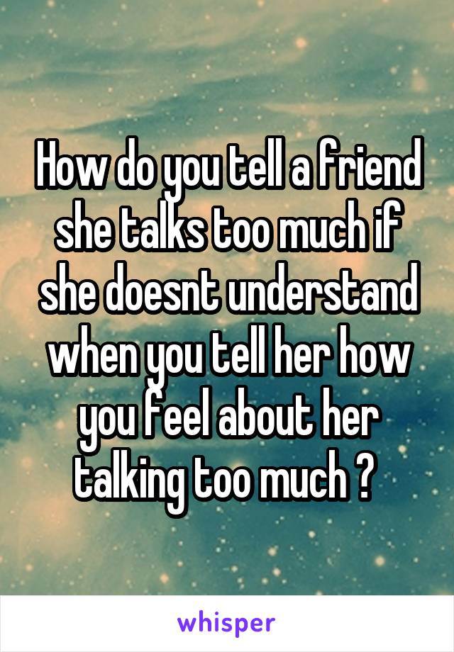 How do you tell a friend she talks too much if she doesnt understand when you tell her how you feel about her talking too much ? 