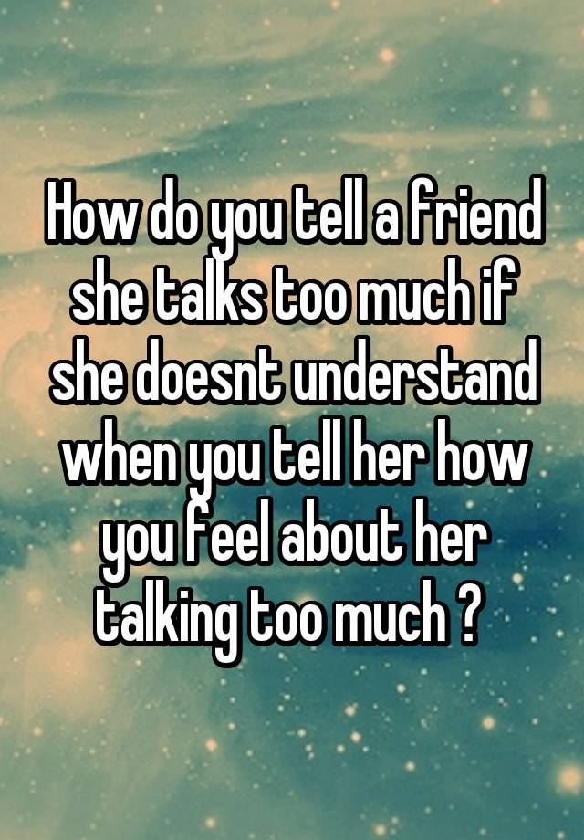 How do you tell a friend she talks too much if she doesnt understand when you tell her how you feel about her talking too much ? 