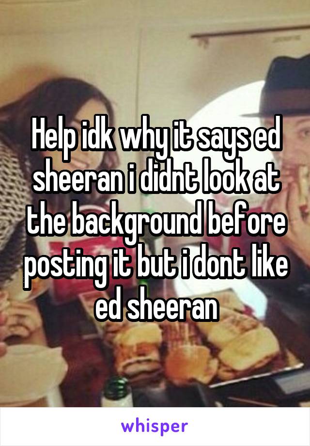 Help idk why it says ed sheeran i didnt look at the background before posting it but i dont like ed sheeran
