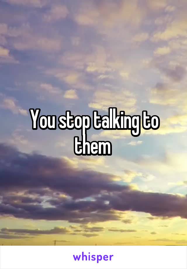 You stop talking to them 