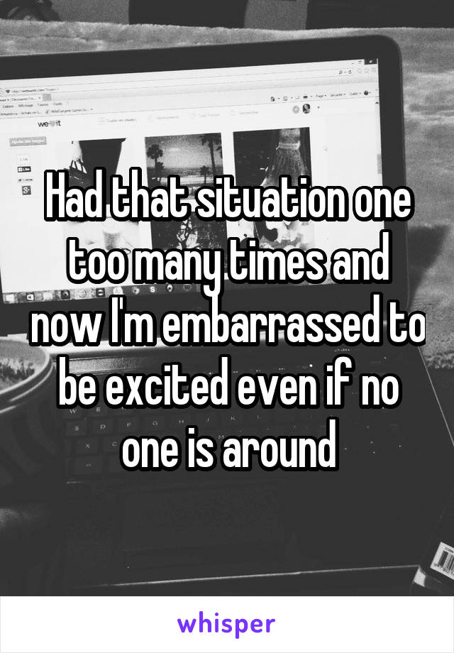 Had that situation one too many times and now I'm embarrassed to be excited even if no one is around