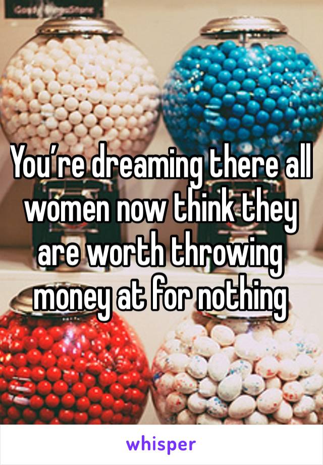 You’re dreaming there all women now think they are worth throwing money at for nothing 