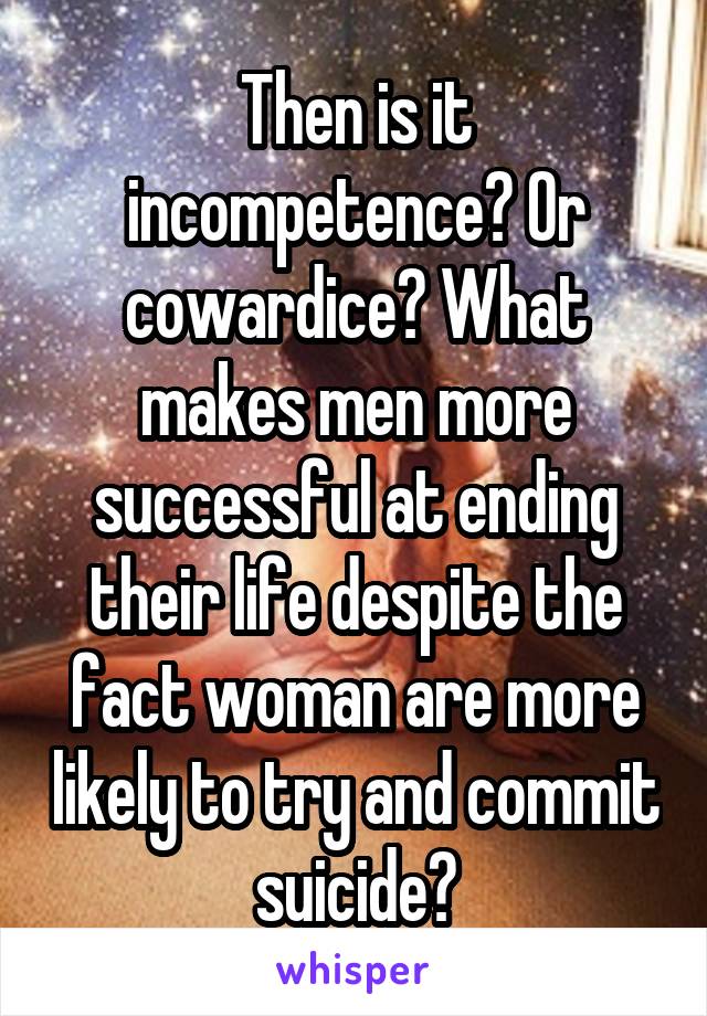 Then is it incompetence? Or cowardice? What makes men more successful at ending their life despite the fact woman are more likely to try and commit suicide?