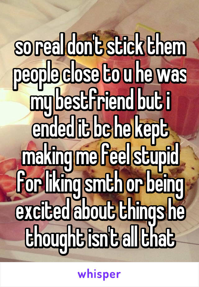 so real don't stick them people close to u he was my bestfriend but i ended it bc he kept making me feel stupid for liking smth or being excited about things he thought isn't all that
