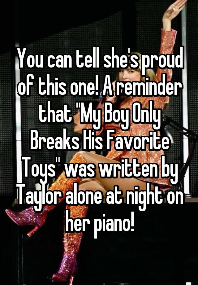 You can tell she's proud of this one! A reminder that "My Boy Only Breaks His Favorite Toys" was written by Taylor alone at night on her piano!