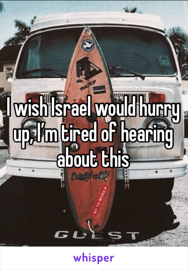 I wish Israel would hurry up, I’m tired of hearing about this