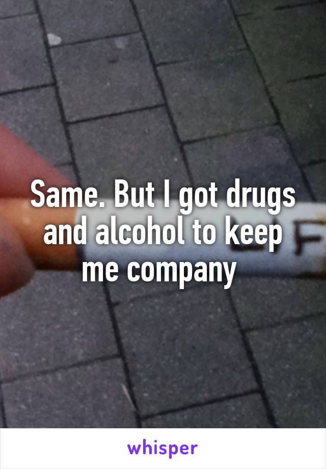 Same. But I got drugs and alcohol to keep me company 