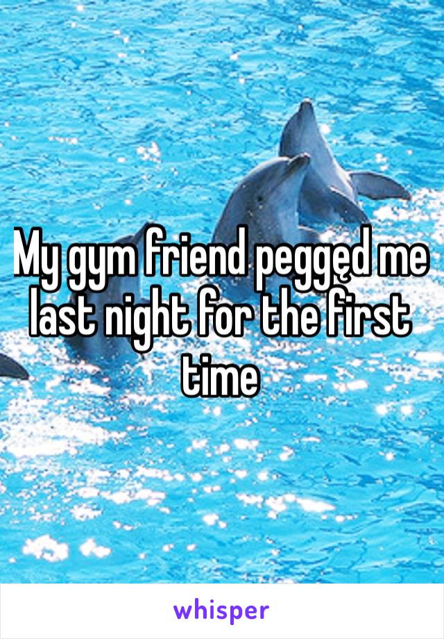 My gym friend peggęd me last night for the first time 