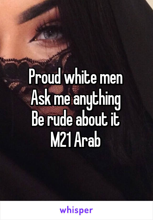 Proud white men 
Ask me anything 
Be rude about it 
M21 Arab 