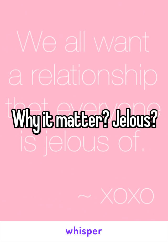 Why it matter? Jelous?