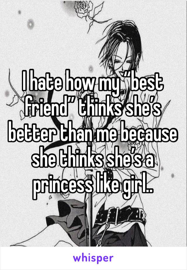 I hate how my “best friend” thinks she’s better than me because she thinks she’s a princess like girl..