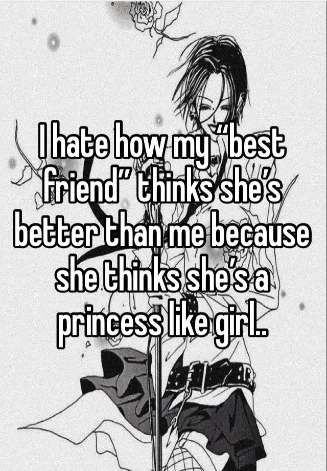 I hate how my “best friend” thinks she’s better than me because she thinks she’s a princess like girl..