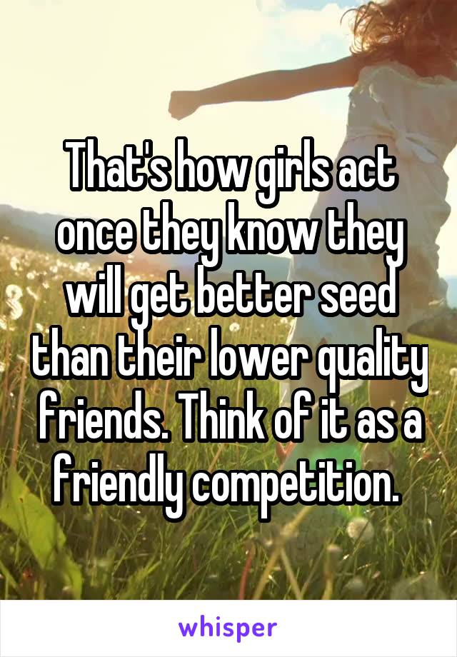 That's how girls act once they know they will get better seed than their lower quality friends. Think of it as a friendly competition. 