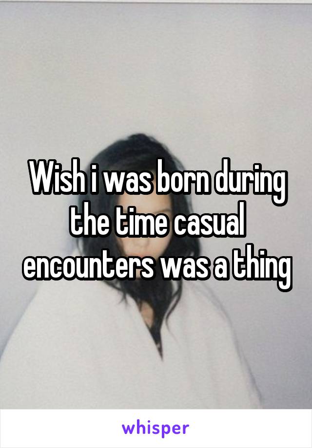 Wish i was born during the time casual encounters was a thing