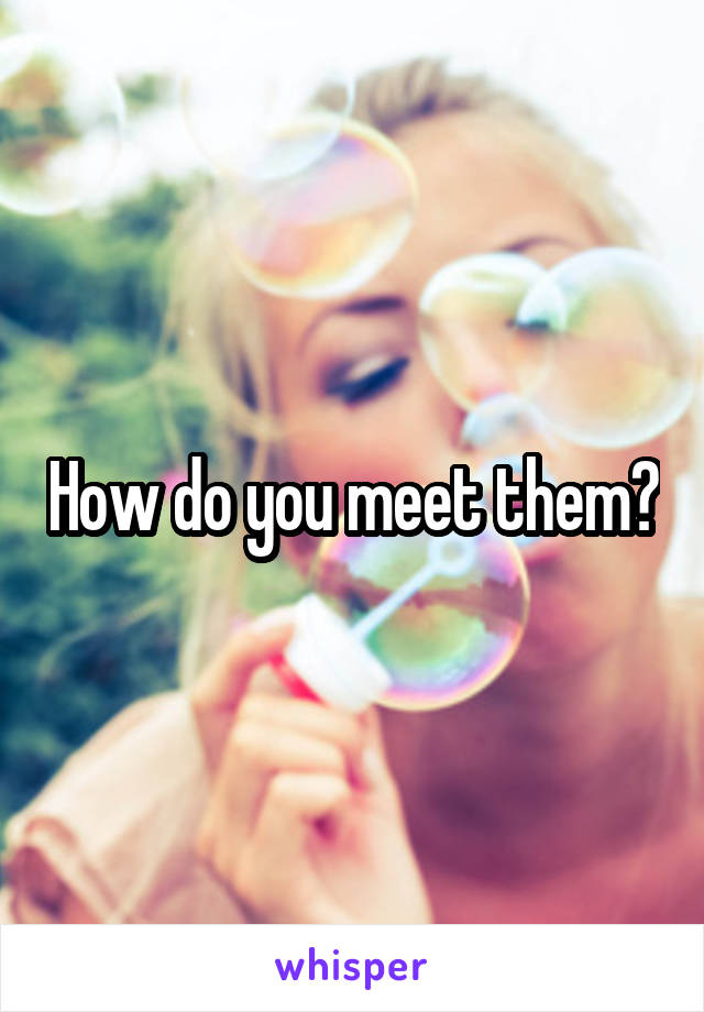 How do you meet them?