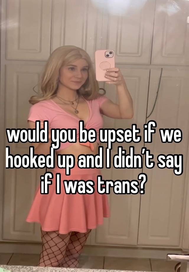 would you be upset if we hooked up and I didn’t say if I was trans?