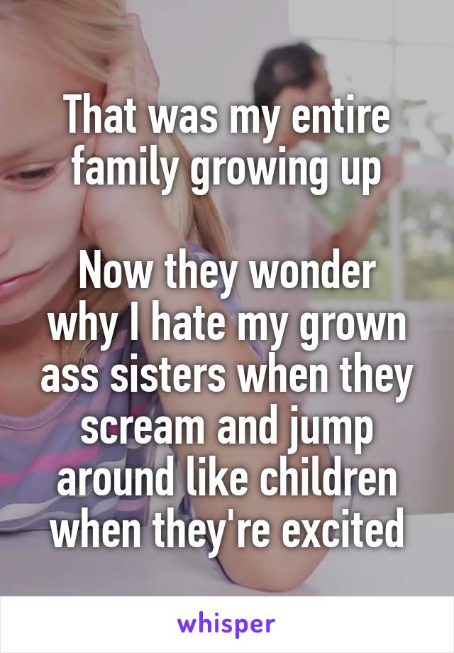 That was my entire family growing up

Now they wonder why I hate my grown ass sisters when they scream and jump around like children when they're excited